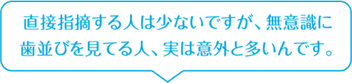 直接指摘する人は少ないですが、無意識に歯並びを見てる人、実は意外と多いんです。