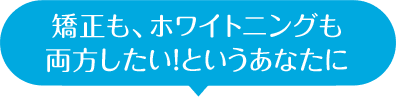 矯正も、ホワイトニングも 両方したい！というあなたに
