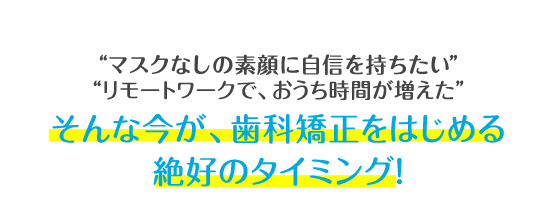 マスクをつけていて、口元が見えない リモートワークで、おうち時間が増えた そんな今が、歯科矯正をはじめる絶好のタイミング!