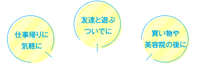 仕事帰りに気軽に 友達と遊ぶついでに 買い物や美容院の後に