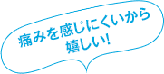 痛みが少なくて嬉しい!
