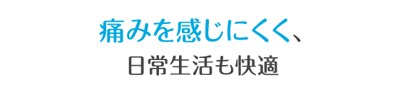 痛みが少なく、日常生活も快適