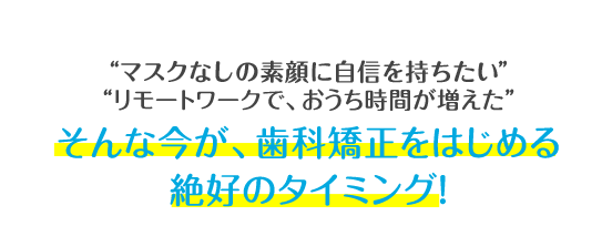 マスクをつけていて、口元が見えない リモートワークで、おうち時間が増えた そんな今が、歯科矯正をはじめる絶好のタイミング！