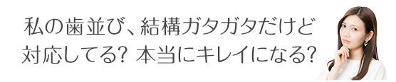 私の歯並び、結構ガタガタだけど 対応してる？本当にキレイになる？