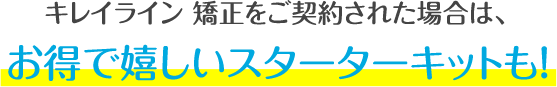 キレイライン矯正をご契約された場合は、お得で嬉しいスターターキットも！