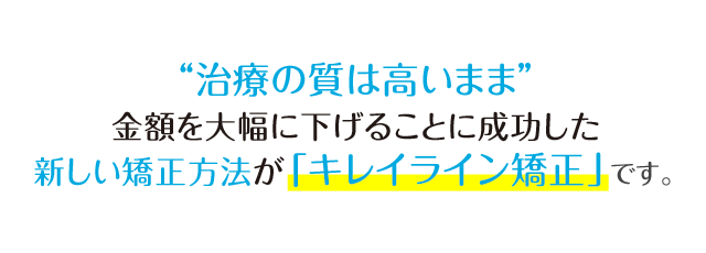 「治療の質は高いまま」金額を大幅に下げることにいち早く成功した新しい矯正法が「キレイライン矯正」です。