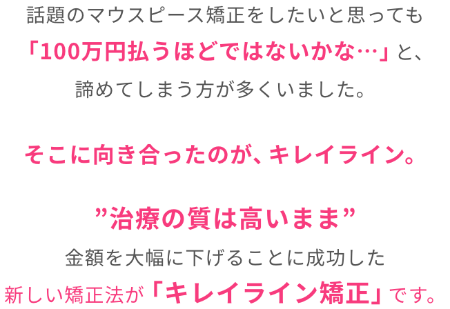”治療の質は高いまま”金額を大幅に下げることに成功した新しい矯正法が「キレイライン矯正」です。