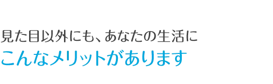 見た目以外にも、あなたの生活にこんなメリットがあります