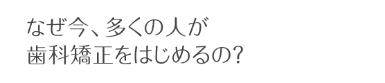 なぜ今、多くの人が歯科矯正をはじめるの？