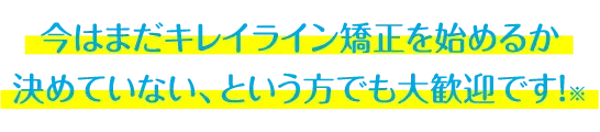 今はまだキレイライン矯正を始めるか 決めていない、という方でも大歓迎です！※