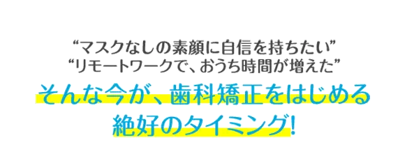 マスクをつけていて、口元が見えない リモートワークで、おうち時間が増えた そんな今が、歯科矯正をはじめる絶好のタイミング！