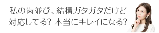 私の歯並び、結構ガタガタだけど 対応してる？本当にキレイになる？