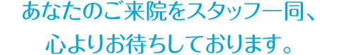 あなたのご来院をスタッフ一同、 心よりお待ちしております。