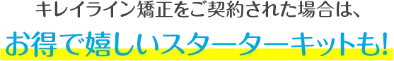 キレイライン矯正をご契約された場合は、お得で嬉しいスターターキットも！