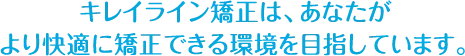 キレイライン矯正は、あなたが より快適に矯正できる環境を目指しています。