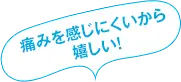 痛みが少なくて嬉しい！