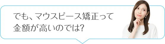 でも、マウスピース矯正って金額が高いのでは？