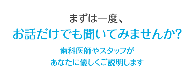 まずは一度、お話だけでも聞いてみませんか？歯科医師やスタッフがあなたに優しくご説明します