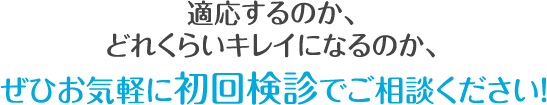 適応するのか、 どれくらいキレイになるのか、 ぜひお気軽に初回検診でご相談ください！