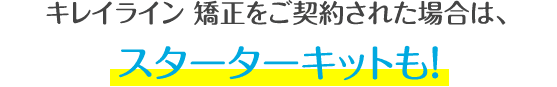 キレイライン矯正をご契約された場合は、スターターキットも！