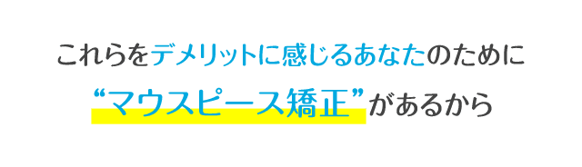 これらをデメリットに感じるあなたのために「マウスピース矯正」があるから