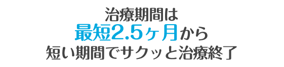 治療期間は最短2.5ヶ月※から！ 短い期間でサクッと治療終了