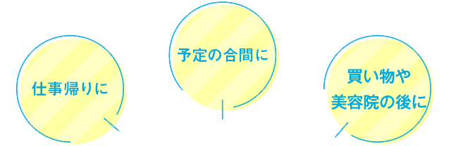仕事帰りに 予定の合間に 買い物や美容院の後に