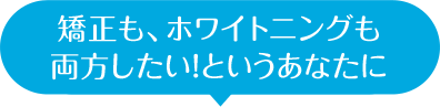 矯正も、ホワイトニングも 両方したい！というあなたに