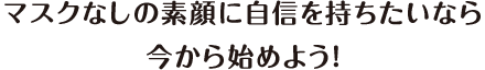 マスクなしの素顔に自信を持ちたいなら今から始めよう