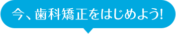 今、歯科矯正をはじめよう！