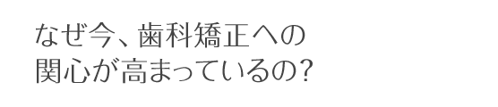 なぜ今、歯科矯正への関心が高まっているの？