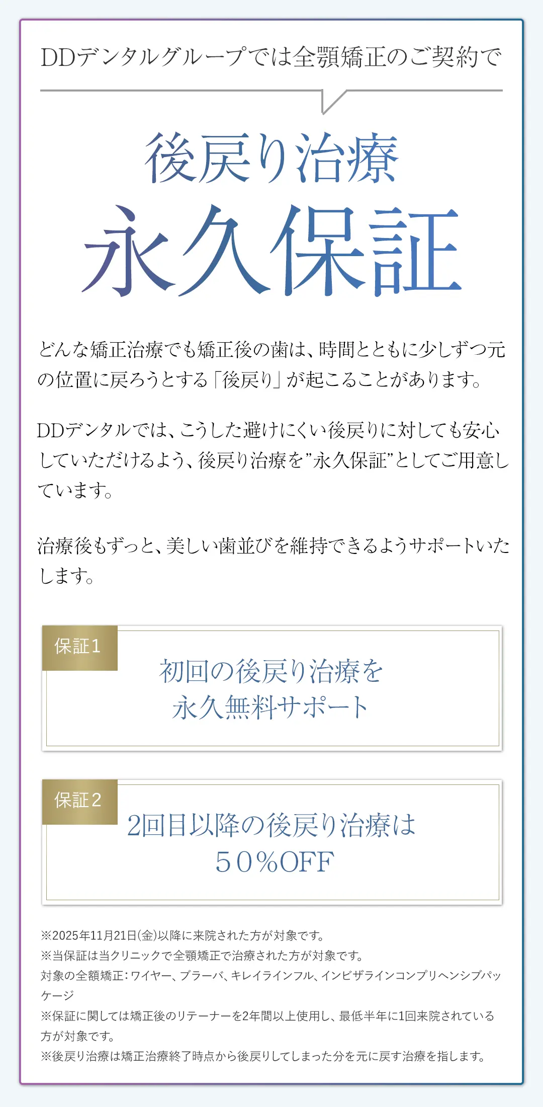 DDデンタルグループでは全顎矯正のご契約で後戻り治療永久保証どんな矯正治療でも矯正後の歯は、時間とともに少しずつ元の位置に戻ろうとする「後戻り」が起こることがあります。DDデンタルでは、こうした避けにくい後戻りに対しても安心していただけるよう、後戻り治療を”永久保証”としてご用意しています。治療後もずっと、美しい歯並びを維持できるようサポートいたします。