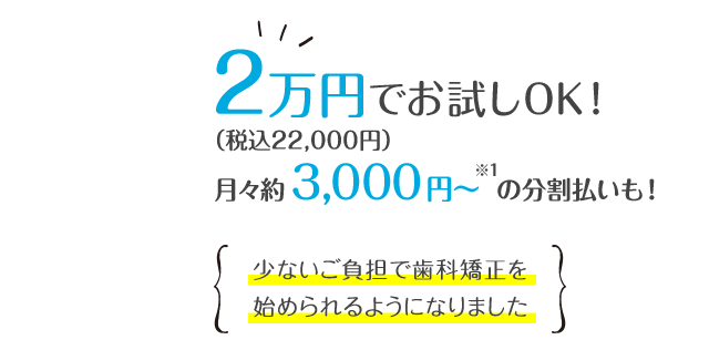 2万円(税込22,000円)で気軽に試せて、総額の目安も10〜30万円(税別)。従来より約30~80万円も安く歯科矯正ができるようになりました。