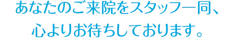 あなたのご来院をスタッフ一同、 心よりお待ちしております。