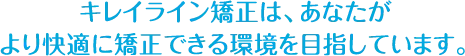 キレイライン矯正は、あなたが より快適に矯正できる環境を目指しています。