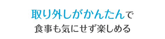 取り外しがかんたんで食事も気にせず楽しめる