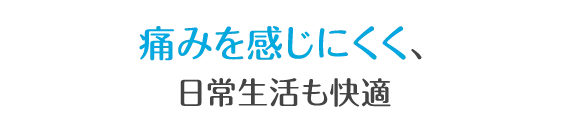 痛みが少なく、日常生活も快適