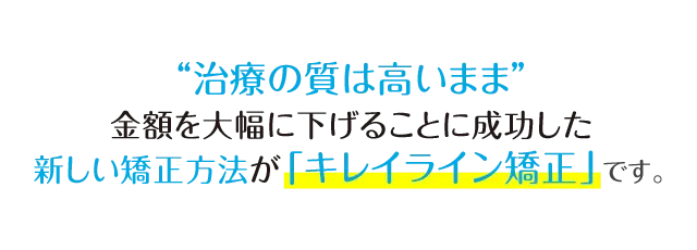「治療の質は高いまま」金額を大幅に下げることにいち早く成功した新しい矯正法が「キレイライン矯正」です。