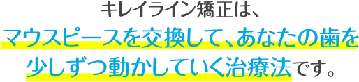 キレイライン矯正は、マウスピースを交換して、あなたの歯を少しずつ動かしてい治療法です。