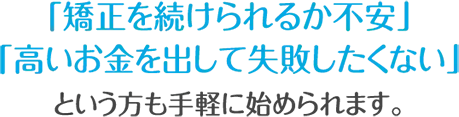 「矯正を続けられるか不安」「高いお金を出して失敗したくない」という方も手軽に始められます。