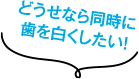 どうせなら同時に歯を白くしたい！
