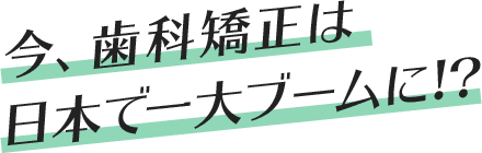  今、歯科矯正は日本で一大ブームに!?