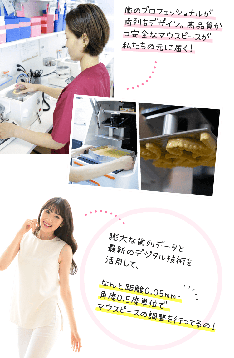 歯のプロフェッショナルが歯列をデザイン。高品質かつ安全なマウスピースが私たちの元に届く！膨大な歯列データと最新のデジタル技術を活用して、なんと距離0.05mm・角度0.5度単位でマウスピースの調整を行ってるの！