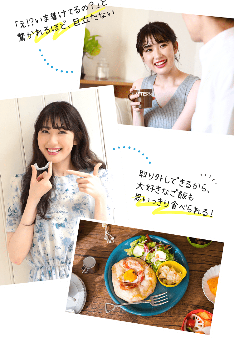 「え!?いま着けてるの？」と驚かれるほど、目立たない／取り外しできるから、大好きなご飯も思いっきり食べられる！