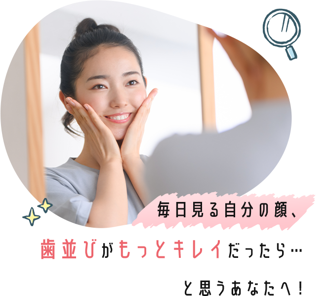 毎日見る自分の顔、歯並びがもっとキレイだったら…と思うあなたへ！