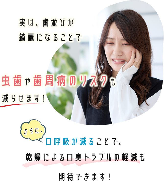 実は、歯並びが綺麗になることで虫歯や歯周病のリスクも減らせます！ さらに、口呼吸が減ることで、乾燥による口臭トラブルの軽減も期待できます！