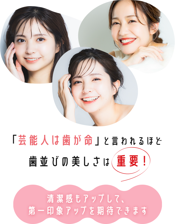 「芸能人は歯が命」と言われるほど歯並びの美しさは重要！ 清潔感もアップして、第一印象アップを期待できます