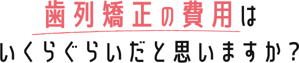 歯列矯正の費用はいくらぐらいだと思いますか？