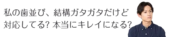 私の歯並び、結構ガタガタだけど 対応してる？本当にキレイになる？