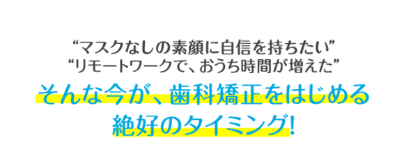 マスクをつけていて、口元が見えない リモートワークで、おうち時間が増えた そんな今が、歯科矯正をはじめる絶好のタイミング！